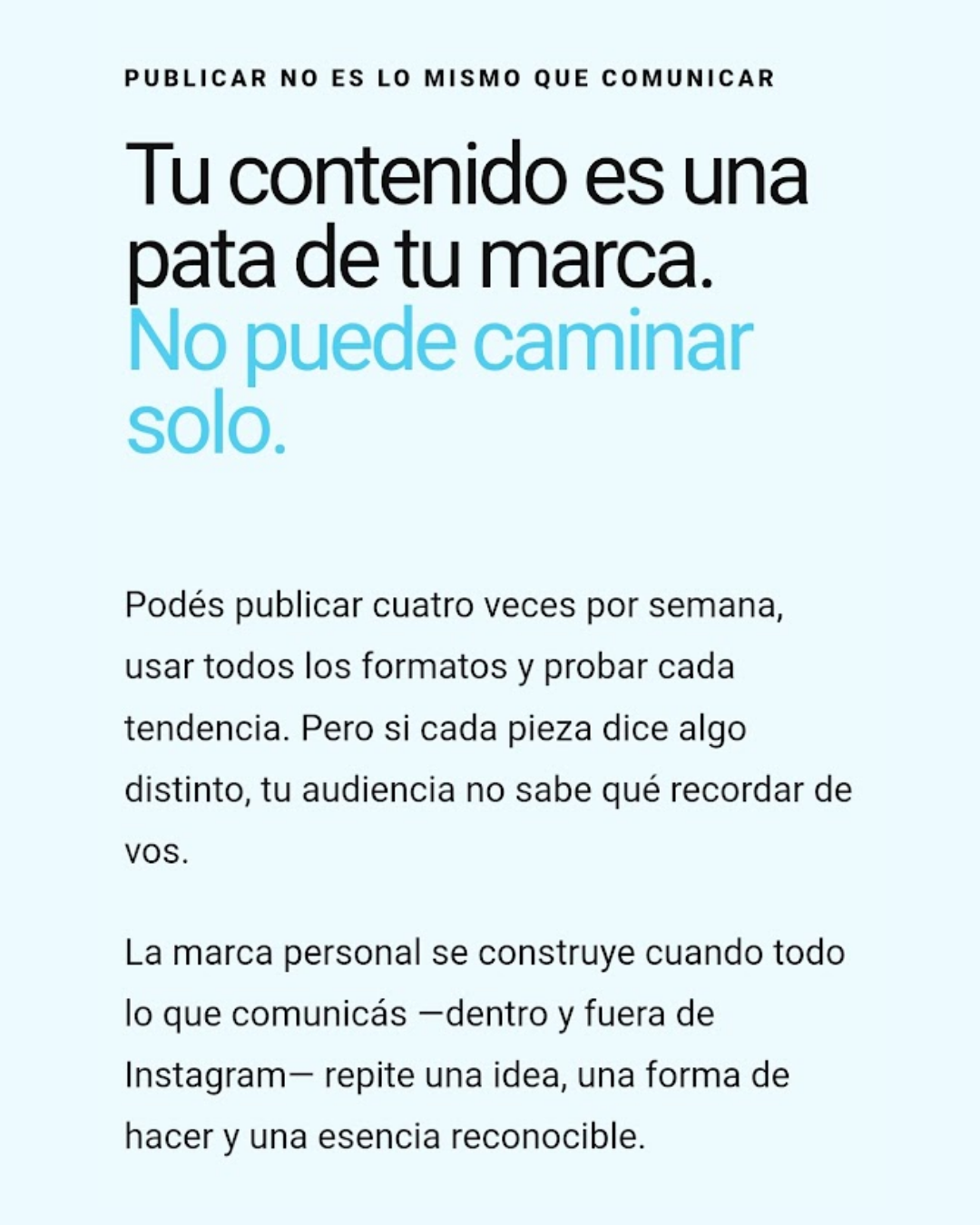 Publicar no es lo mismo que comunicar  Tu contenido es una pata de tu marca. No puede caminar solo.Podés publicar cuatro veces por semana, usar todos los formatos y probar cada tendencia. Pero si cada pieza dice algo distinto, tu audiencia no sabe qué recordar de vos.  La marca personal se construye cuando todo lo que comunicás —dentro y fuera de Instagram— repite una idea, una forma de hacer y una esencia reconocible.