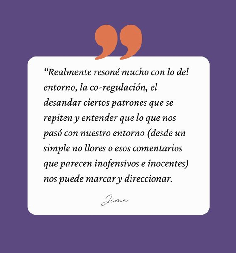 Testimonio de Jime: “Realmente resoné mucho con lo del entorno, la co-regulación, el desandar ciertos patrones que se repiten y entender que lo que nos pasó con nuestro entorno (desde un simple no llores o esos comentarios que parecen inofensivos e inocentes) nos puede marcar y direccionar.