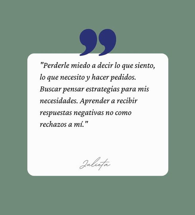 Testimonio: Perderle miedo a decir lo que siento, lo que necesito y hacer pedidos. Buscar pensar estrategias para mis necesidades. Aprender a recibir respuestas negativas no como rechazos a mí.